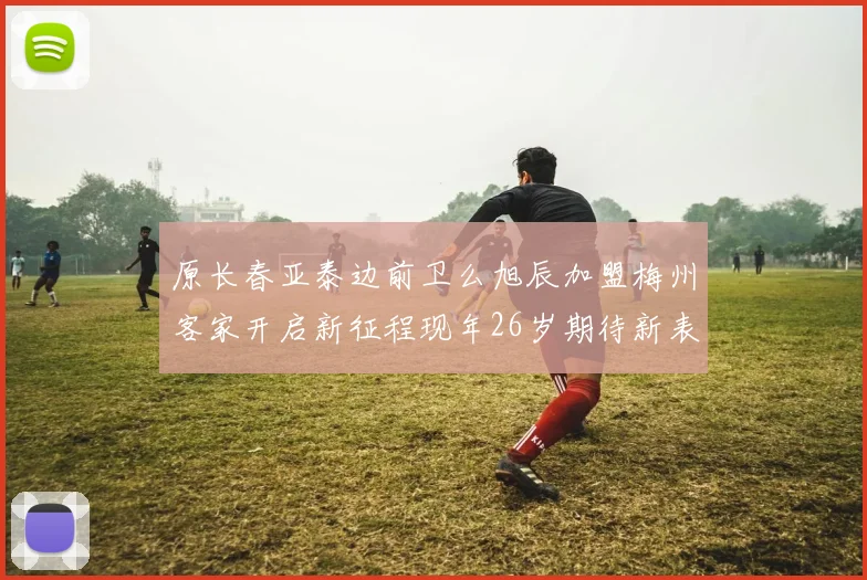 原长春亚泰边前卫么旭辰加盟梅州客家开启新征程现年26岁期待新表现