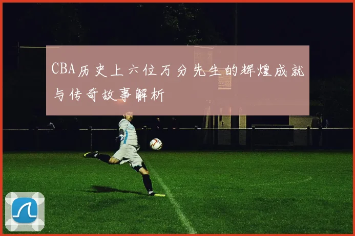 CBA历史上六位万分先生的辉煌成就与传奇故事解析