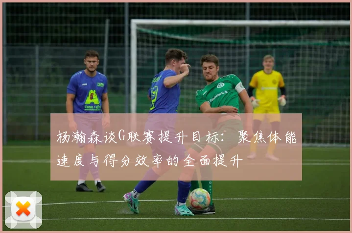 杨瀚森谈G联赛提升目标：聚焦体能速度与得分效率的全面提升