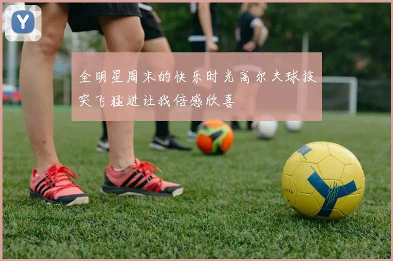 全明星周末的快乐时光高尔夫球技突飞猛进让我倍感欣喜