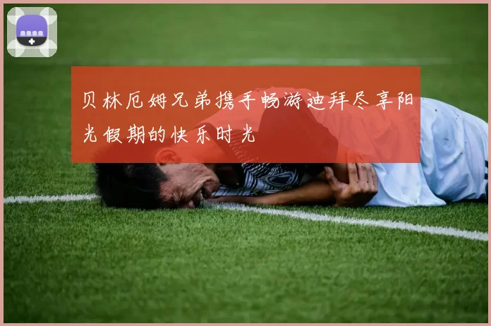 贝林厄姆兄弟携手畅游迪拜尽享阳光假期的快乐时光