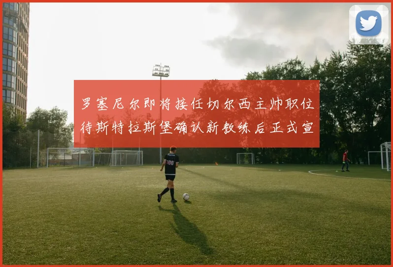 罗塞尼尔即将接任切尔西主帅职位待斯特拉斯堡确认新教练后正式宣布