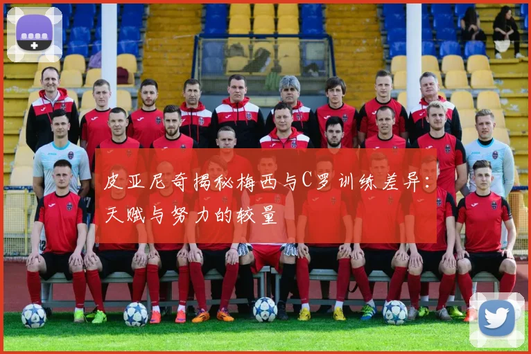 皮亚尼奇揭秘梅西与C罗训练差异：天赋与努力的较量