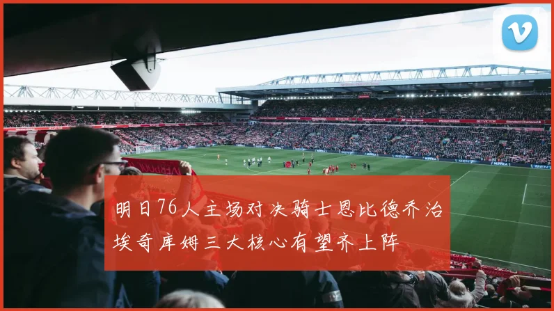 明日76人主场对决骑士恩比德乔治埃奇库姆三大核心有望齐上阵
