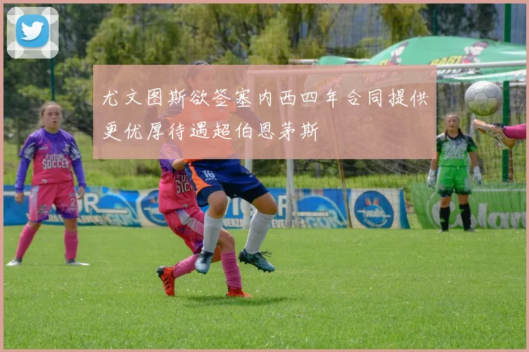 尤文图斯欲签塞内西四年合同提供更优厚待遇超伯恩茅斯