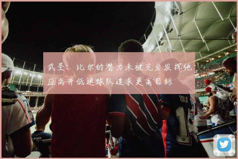 武圣：比尔的潜力未被充分发挥他应离开低迷球队追求更高目标