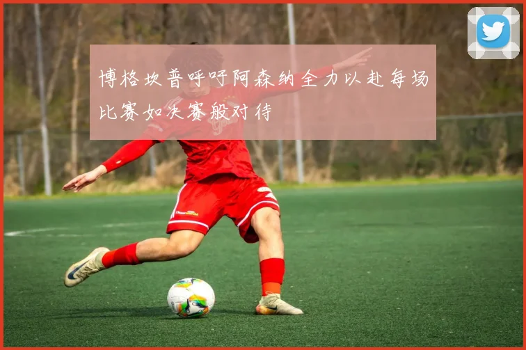 博格坎普呼吁阿森纳全力以赴每场比赛如决赛般对待