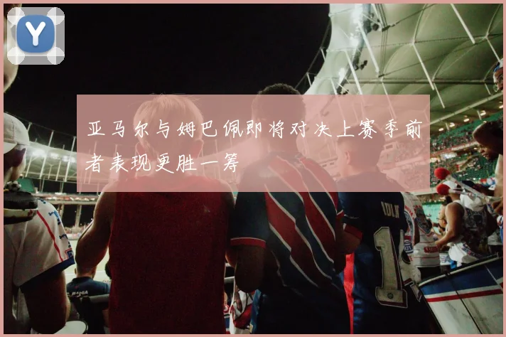 亚马尔与姆巴佩即将对决上赛季前者表现更胜一筹
