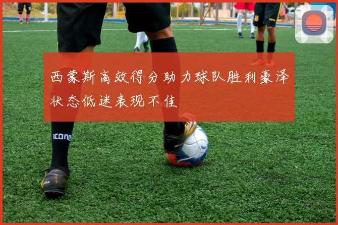 西蒙斯高效得分助力球队胜利豪泽状态低迷表现不佳