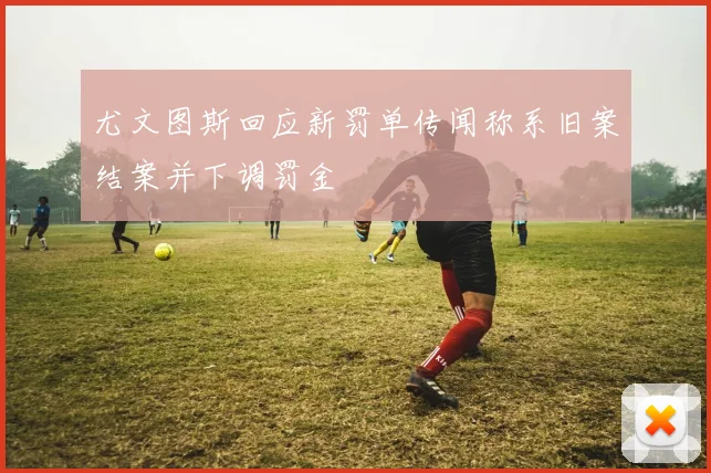 尤文图斯回应新罚单传闻称系旧案结案并下调罚金