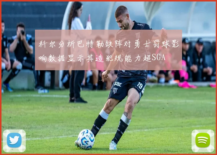 科尔分析巴特勒缺阵对勇士罚球影响数据显示其造犯规能力超SGA