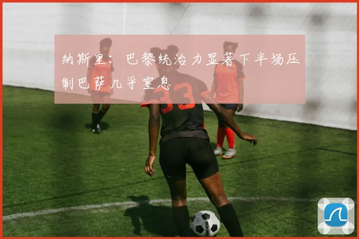 纳斯里：巴黎统治力显著下半场压制巴萨几乎窒息