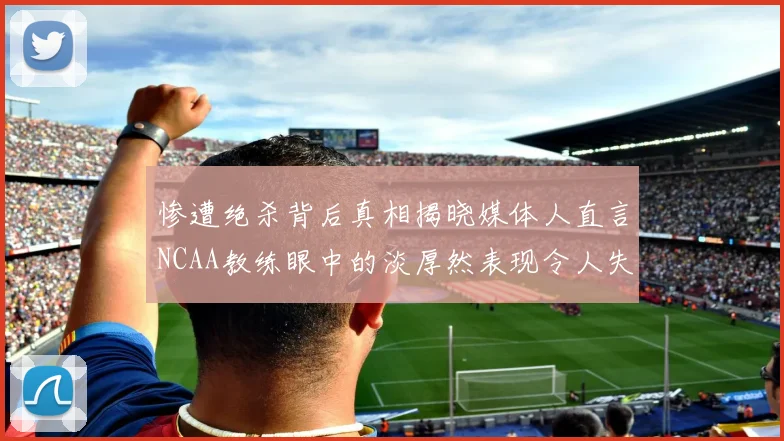 惨遭绝杀背后真相揭晓媒体人直言NCAA教练眼中的淡厚然表现令人失望