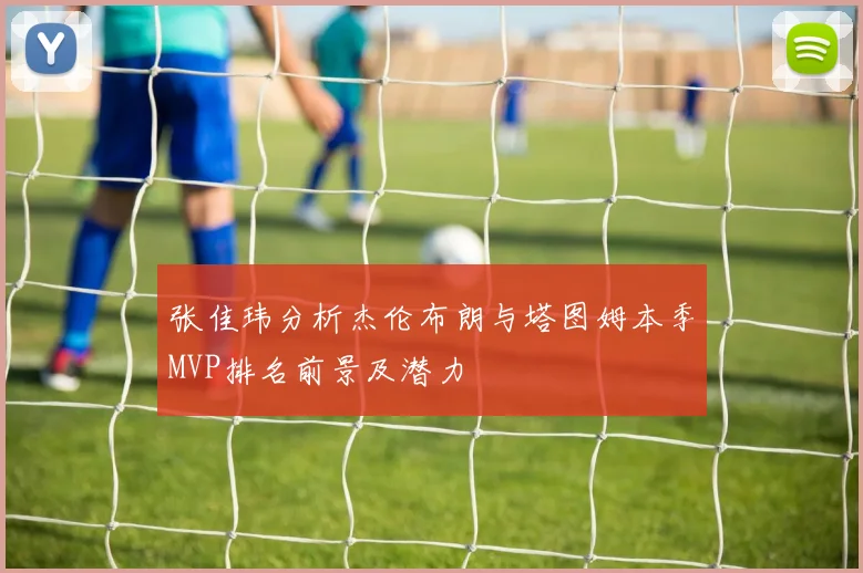 张佳玮分析杰伦布朗与塔图姆本季MVP排名前景及潜力