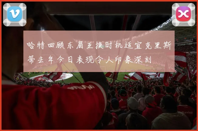 哈特回顾东眉互换时机适宜克里斯蒂去年今日表现令人印象深刻