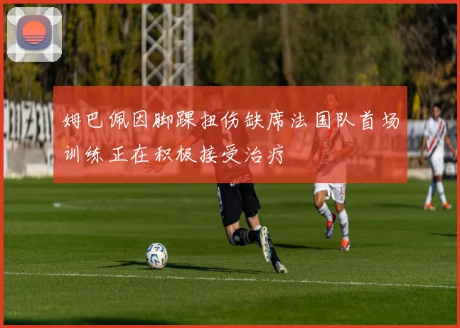 姆巴佩因脚踝扭伤缺席法国队首场训练正在积极接受治疗