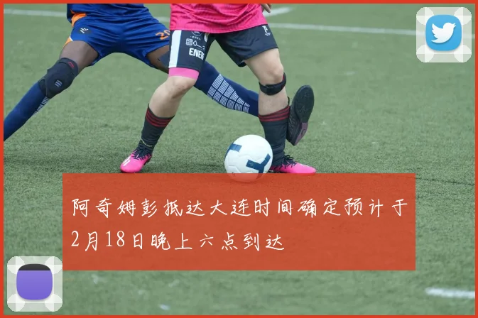 阿奇姆彭抵达大连时间确定预计于2月18日晚上六点到达