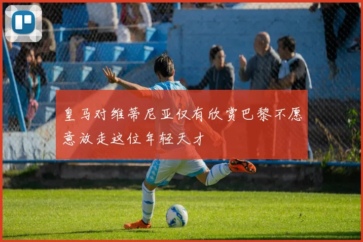 皇马对维蒂尼亚仅有欣赏巴黎不愿意放走这位年轻天才