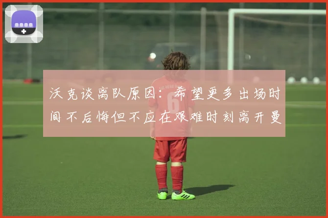 沃克谈离队原因：希望更多出场时间不后悔但不应在艰难时刻离开曼城