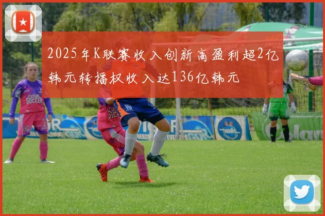 2025年K联赛收入创新高盈利超2亿韩元转播权收入达136亿韩元