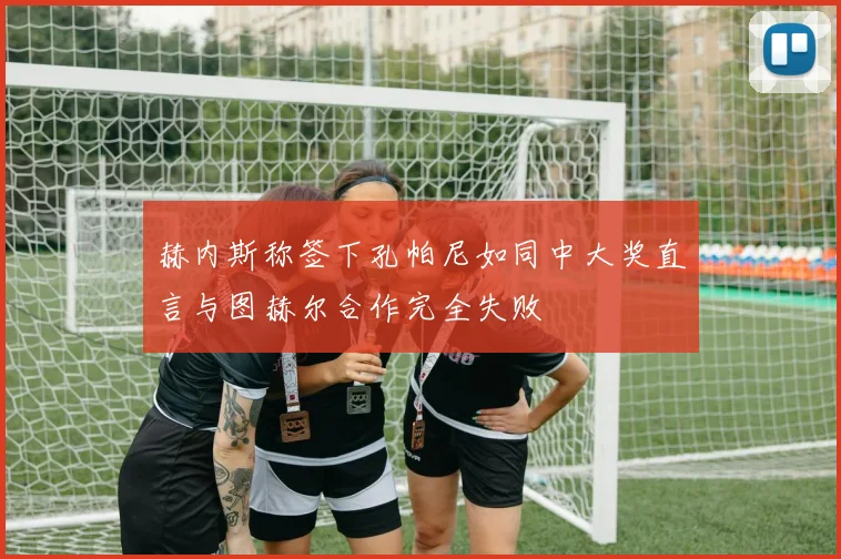 赫内斯称签下孔帕尼如同中大奖直言与图赫尔合作完全失败