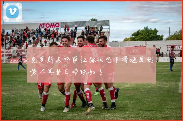 克罗斯点评萨拉赫状态下滑速度优势不再昔日带球如飞