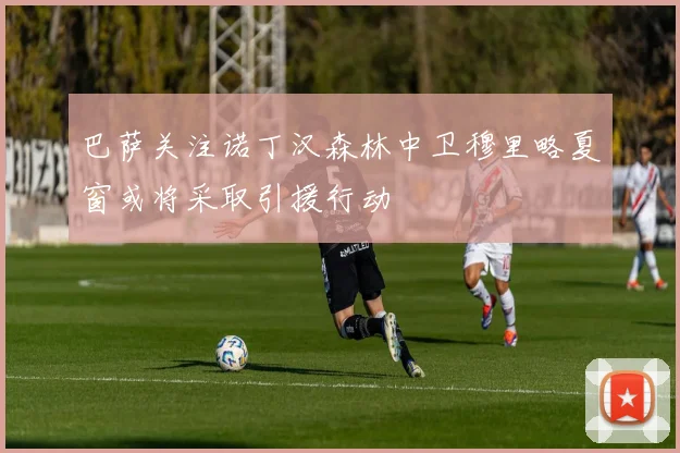 巴萨关注诺丁汉森林中卫穆里略夏窗或将采取引援行动