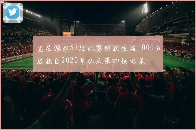 克尼佩尔53场比赛斩获生涯1000分成就自2020年以来第四快记录