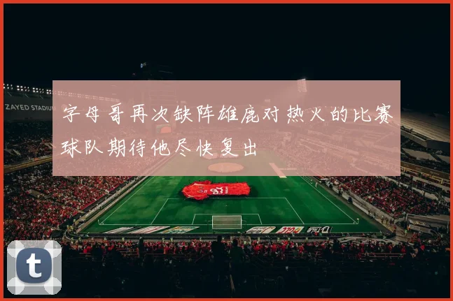字母哥再次缺阵雄鹿对热火的比赛球队期待他尽快复出
