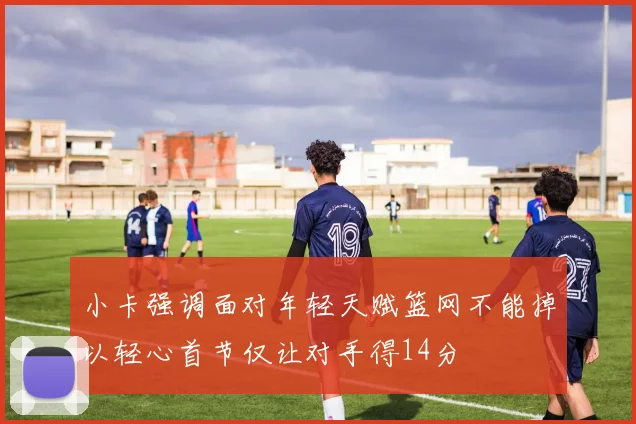 小卡强调面对年轻天赋篮网不能掉以轻心首节仅让对手得14分
