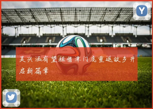 吴兴涵有望租借津门虎重返故乡开启新篇章