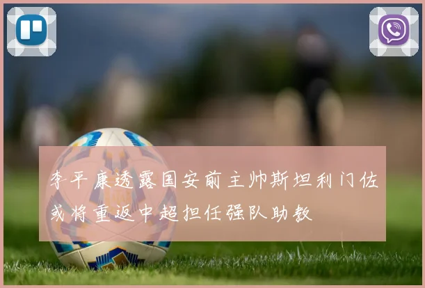 李平康透露国安前主帅斯坦利门佐或将重返中超担任强队助教