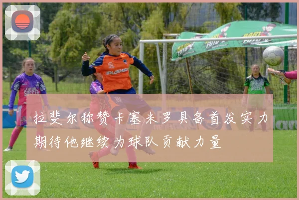 拉斐尔称赞卡塞米罗具备首发实力期待他继续为球队贡献力量