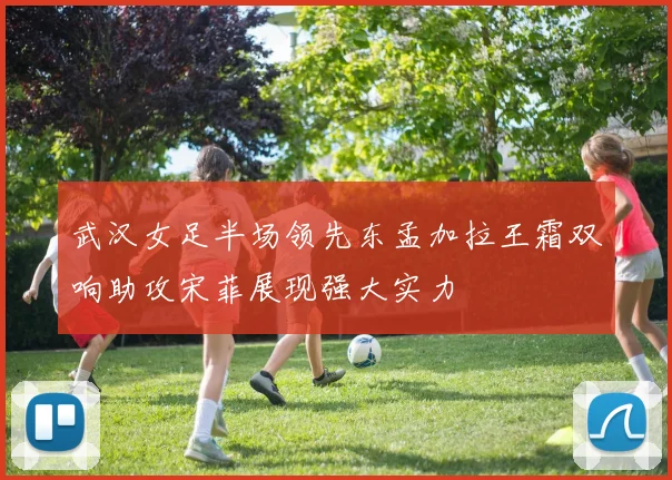 武汉女足半场领先东孟加拉王霜双响助攻宋菲展现强大实力