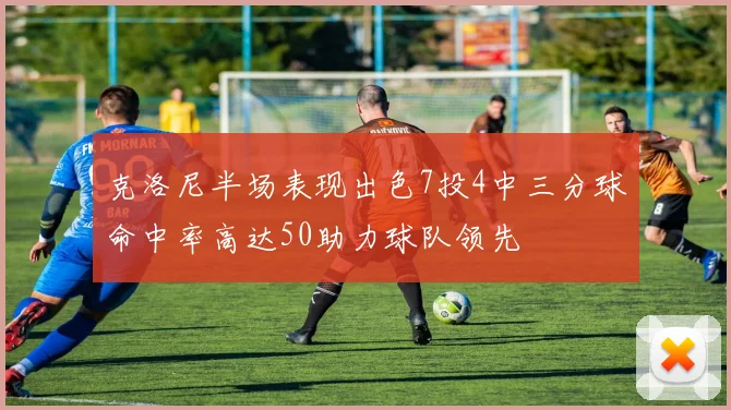 克洛尼半场表现出色7投4中三分球命中率高达50助力球队领先