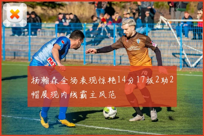 杨瀚森全场表现惊艳14分17板2助2帽展现内线霸主风范
