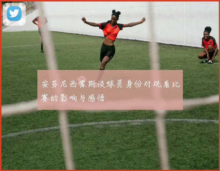 安芬尼西蒙斯谈球员身份对观看比赛的影响与感悟